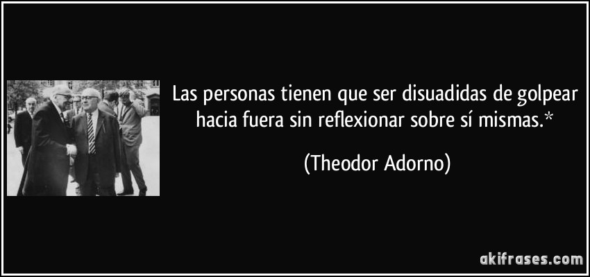 Las personas tienen que ser disuadidas de golpear hacia fuera sin reflexionar sobre sí mismas.* (Theodor Adorno)