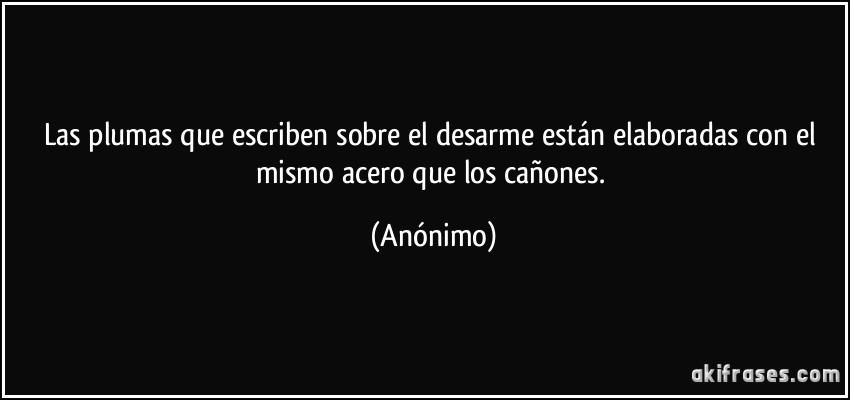 Las plumas que escriben sobre el desarme están elaboradas con el mismo acero que los cañones. (Anónimo)