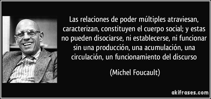 Las relaciones de poder múltiples atraviesan, caracterizan, constituyen el cuerpo social; y estas no pueden disociarse, ni establecerse, ni funcionar sin una producción, una acumulación, una circulación, un funcionamiento del discurso (Michel Foucault)