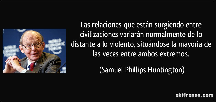Las relaciones que están surgiendo entre civilizaciones variarán normalmente de lo distante a lo violento, situándose la mayoría de las veces entre ambos extremos. (Samuel Phillips Huntington)