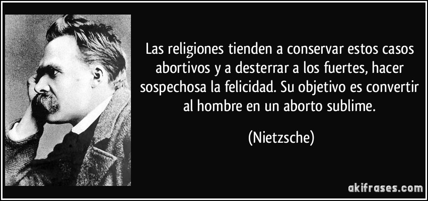Las religiones tienden a conservar estos casos abortivos y a desterrar a los fuertes, hacer sospechosa la felicidad. Su objetivo es convertir al hombre en un aborto sublime. (Nietzsche)