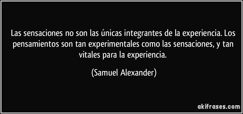 Las sensaciones no son las únicas integrantes de la experiencia. Los pensamientos son tan experimentales como las sensaciones, y tan vitales para la experiencia. (Samuel Alexander)