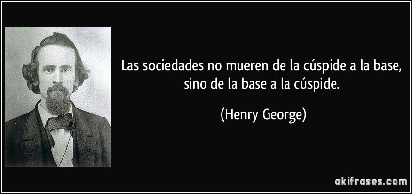 Las sociedades no mueren de la cúspide a la base, sino de la base a la cúspide. (Henry George)