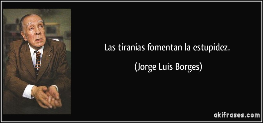 Las tiranías fomentan la estupidez. (Jorge Luis Borges)