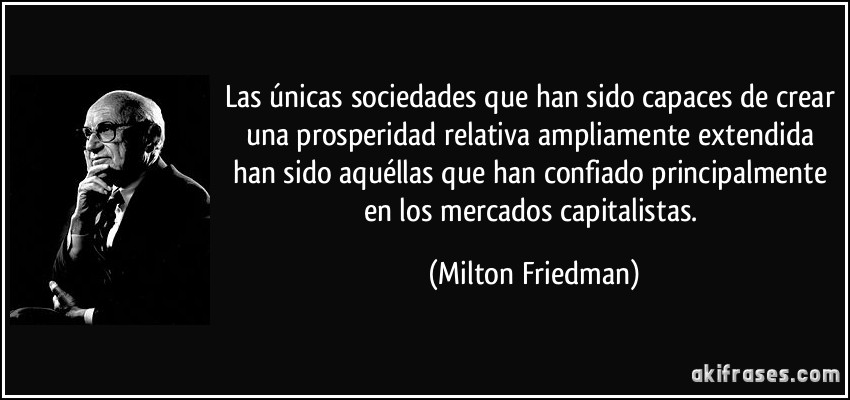 Las únicas sociedades que han sido capaces de crear una prosperidad relativa ampliamente extendida han sido aquéllas que han confiado principalmente en los mercados capitalistas. (Milton Friedman)