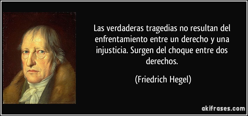 Las verdaderas tragedias no resultan del enfrentamiento entre un derecho y una injusticia. Surgen del choque entre dos derechos. (Friedrich Hegel)