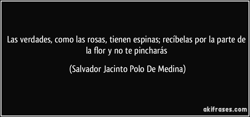 Las verdades, como las rosas, tienen espinas; recíbelas por la parte de la flor y no te pincharás (Salvador Jacinto Polo De Medina)