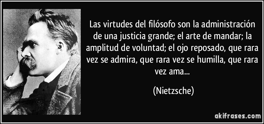Las virtudes del filósofo son la administración de una justicia grande; el arte de mandar; la amplitud de voluntad; el ojo reposado, que rara vez se admira, que rara vez se humilla, que rara vez ama... (Nietzsche)
