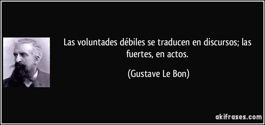 Las voluntades débiles se traducen en discursos; las fuertes, en actos. (Gustave Le Bon)