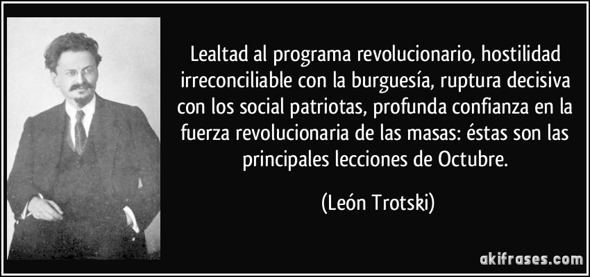 Lealtad al programa revolucionario, hostilidad irreconciliable con la burguesía, ruptura decisiva con los social patriotas, profunda confianza en la fuerza revolucionaria de las masas: éstas son las principales lecciones de Octubre. (León Trotski)