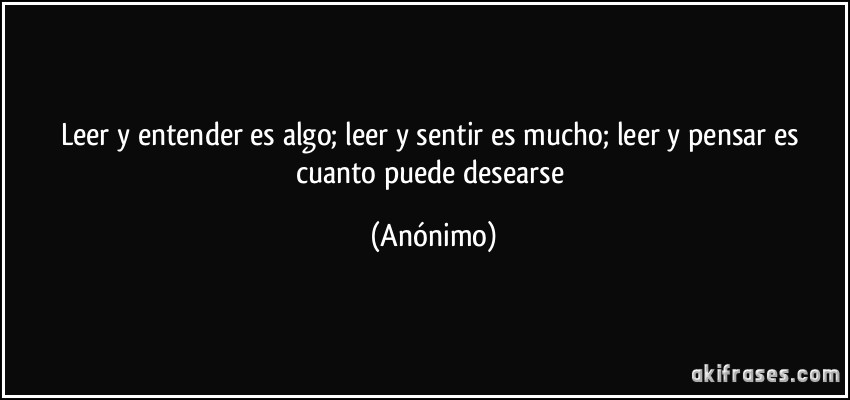 Leer y entender es algo; leer y sentir es mucho; leer y pensar es cuanto puede desearse (Anónimo)