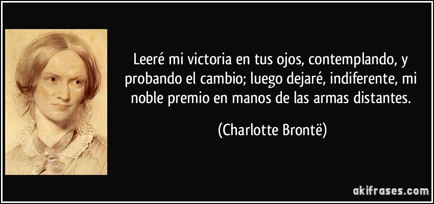 Leeré mi victoria en tus ojos, contemplando, y probando el cambio; luego dejaré, indiferente, mi noble premio en manos de las armas distantes. (Charlotte Brontë)