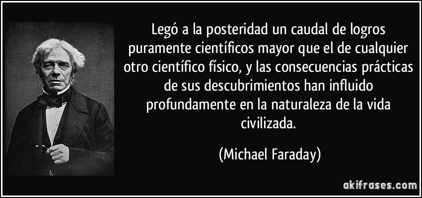 Legó a la posteridad un caudal de logros puramente científicos mayor que el de cualquier otro científico físico, y las consecuencias prácticas de sus descubrimientos han influido profundamente en la naturaleza de la vida civilizada. (Michael Faraday)
