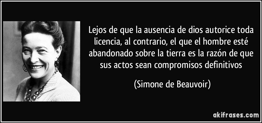 Lejos de que la ausencia de dios autorice toda licencia, al contrario, el que el hombre esté abandonado sobre la tierra es la razón de que sus actos sean compromisos definitivos (Simone de Beauvoir)
