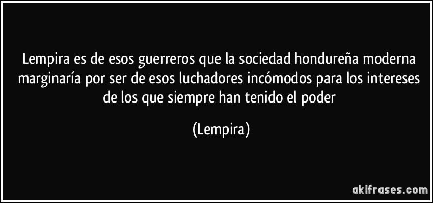 Lempira es de esos guerreros que la sociedad hondureña moderna marginaría por ser de esos luchadores incómodos para los intereses de los que siempre han tenido el poder (Lempira)