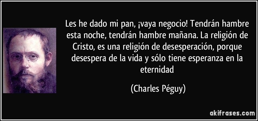 Les he dado mi pan, ¡vaya negocio! Tendrán hambre esta noche, tendrán hambre mañana. La religión de Cristo, es una religión de desesperación, porque desespera de la vida y sólo tiene esperanza en la eternidad (Charles Péguy)