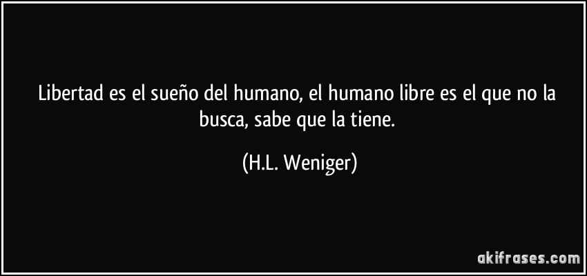 Libertad es el sueño del humano, el humano libre es el que no la busca, sabe que la tiene. (H.L. Weniger)