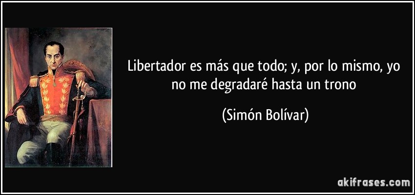 Libertador es más que todo; y, por lo mismo, yo no me degradaré hasta un trono (Simón Bolívar)