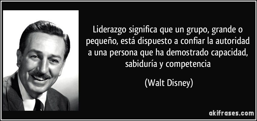 Liderazgo significa que un grupo, grande o pequeño, está dispuesto a confiar la autoridad a una persona que ha demostrado capacidad, sabiduría y competencia (Walt Disney)
