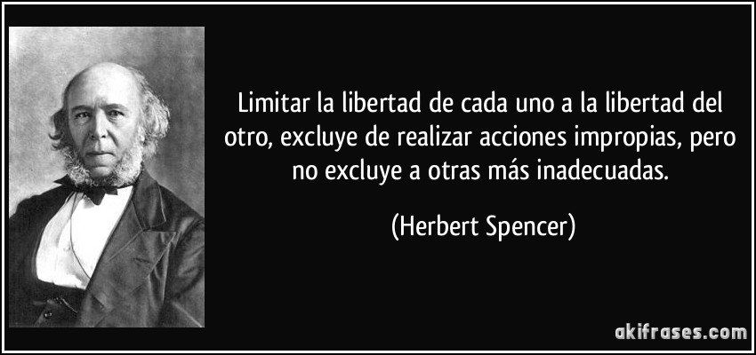 Limitar la libertad de cada uno a la libertad del otro, excluye de realizar acciones impropias, pero no excluye a otras más inadecuadas. (Herbert Spencer)