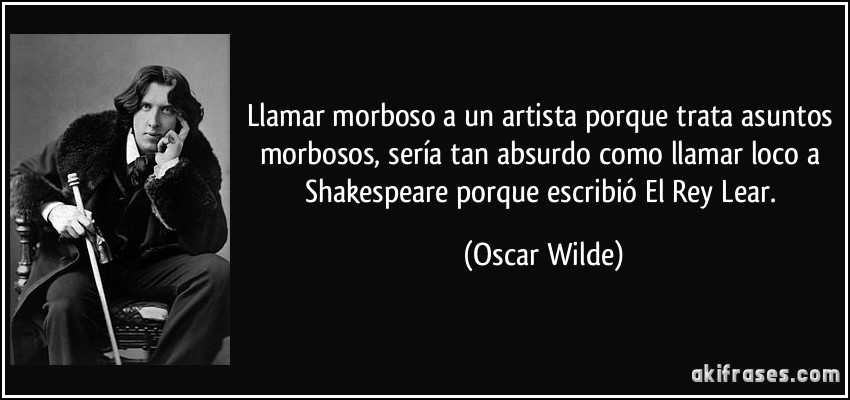 Llamar morboso a un artista porque trata asuntos morbosos, sería tan absurdo como llamar loco a Shakespeare porque escribió El Rey Lear. (Oscar Wilde)