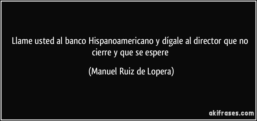 Llame usted al banco Hispanoamericano y dígale al director que no cierre y que se espere (Manuel Ruiz de Lopera)