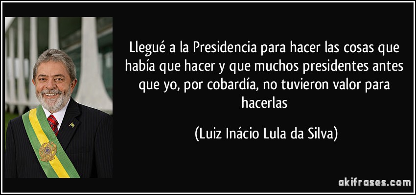 Llegué a la Presidencia para hacer las cosas que había que hacer y que muchos presidentes antes que yo, por cobardía, no tuvieron valor para hacerlas (Luiz Inácio Lula da Silva)