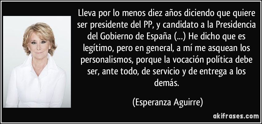 Lleva por lo menos diez años diciendo que quiere ser presidente del PP, y candidato a la Presidencia del Gobierno de España (...) He dicho que es legítimo, pero en general, a mí me asquean los personalismos, porque la vocación política debe ser, ante todo, de servicio y de entrega a los demás. (Esperanza Aguirre)