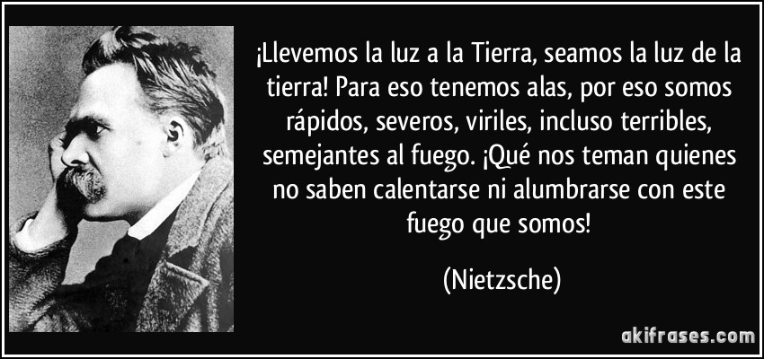 ¡Llevemos la luz a la Tierra, seamos la luz de la tierra! Para eso tenemos alas, por eso somos rápidos, severos, viriles, incluso terribles, semejantes al fuego. ¡Qué nos teman quienes no saben calentarse ni alumbrarse con este fuego que somos! (Nietzsche)