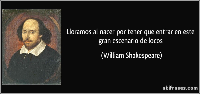 Lloramos al nacer por tener que entrar en este gran escenario de locos (William Shakespeare)