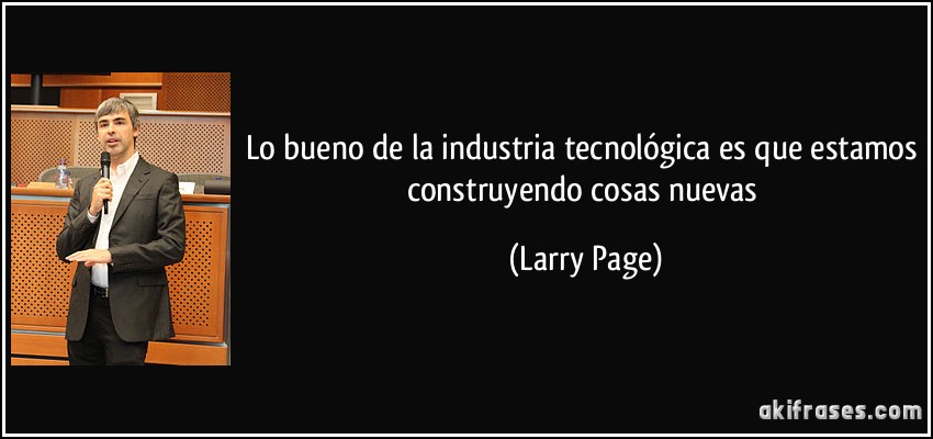 Lo bueno de la industria tecnológica es que estamos construyendo cosas nuevas (Larry Page)