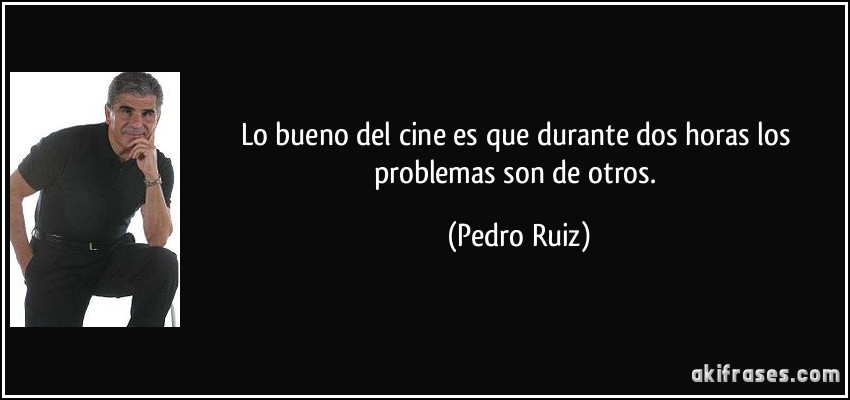 Lo bueno del cine es que durante dos horas los problemas son de otros. (Pedro Ruiz)