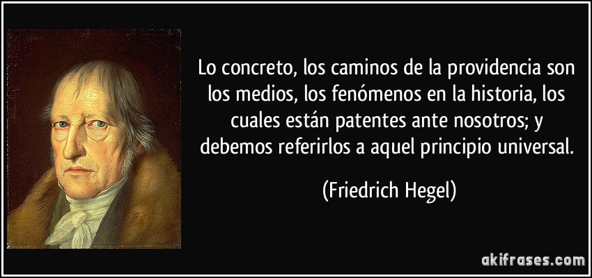 Lo concreto, los caminos de la providencia son los medios, los fenómenos en la historia, los cuales están patentes ante nosotros; y debemos referirlos a aquel principio universal. (Friedrich Hegel)