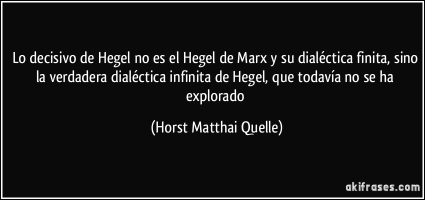 Lo decisivo de Hegel no es el Hegel de Marx y su dialéctica finita, sino la verdadera dialéctica infinita de Hegel, que todavía no se ha explorado (Horst Matthai Quelle)