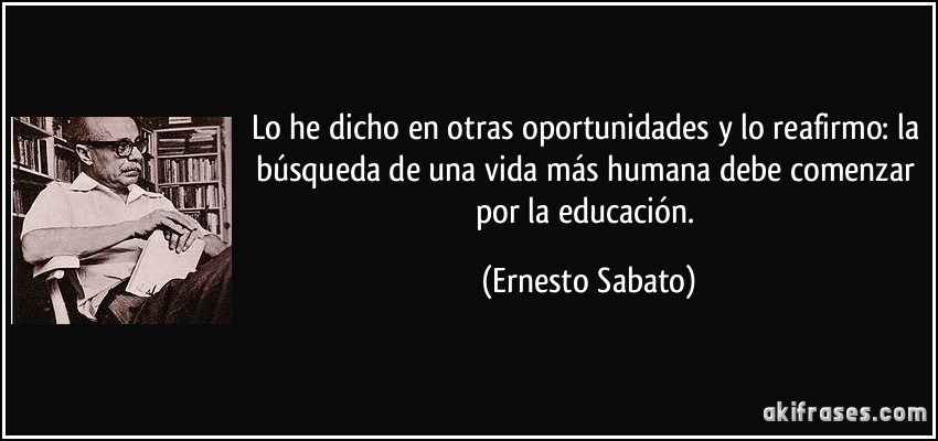 Lo he dicho en otras oportunidades y lo reafirmo: la búsqueda de una vida más humana debe comenzar por la educación. (Ernesto Sabato)