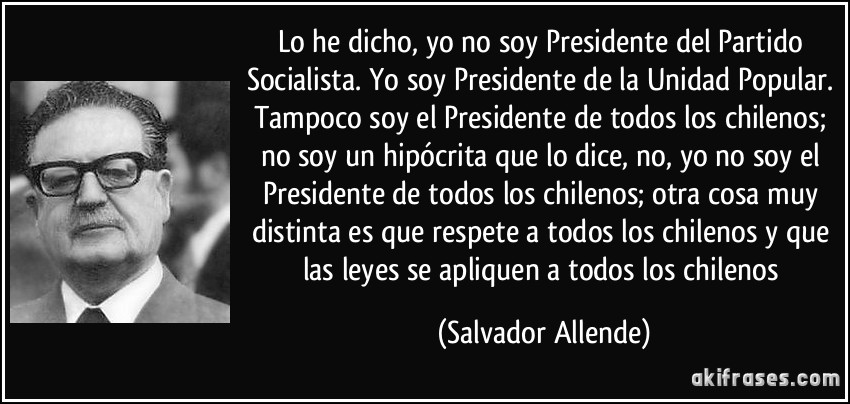 Lo he dicho, yo no soy Presidente del Partido Socialista. Yo soy Presidente de la Unidad Popular. Tampoco soy el Presidente de todos los chilenos; no soy un hipócrita que lo dice, no, yo no soy el Presidente de todos los chilenos; otra cosa muy distinta es que respete a todos los chilenos y que las leyes se apliquen a todos los chilenos (Salvador Allende)