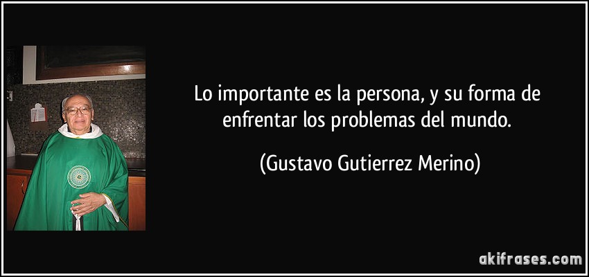 Lo importante es la persona, y su forma de enfrentar los problemas del mundo. (Gustavo Gutierrez Merino)