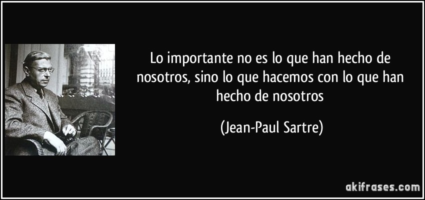 Lo importante no es lo que han hecho de nosotros, sino lo que hacemos con lo que han hecho de nosotros (Jean-Paul Sartre)