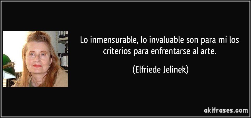 Lo inmensurable, lo invaluable son para mí los criterios para enfrentarse al arte. (Elfriede Jelinek)
