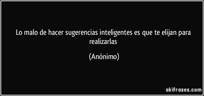 Lo malo de hacer sugerencias inteligentes es que te elijan para realizarlas (Anónimo)