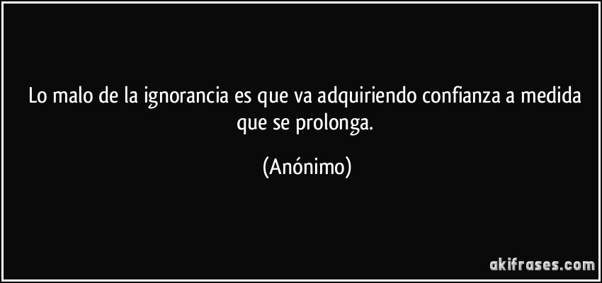 Lo malo de la ignorancia es que va adquiriendo confianza a medida que se prolonga. (Anónimo)