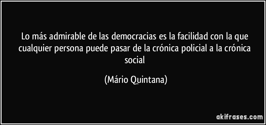 Lo más admirable de las democracias es la facilidad con la que cualquier persona puede pasar de la crónica policial a la crónica social (Mário Quintana)