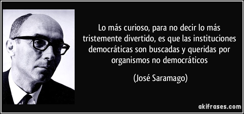 Lo más curioso, para no decir lo más tristemente divertido, es que las instituciones democráticas son buscadas y queridas por organismos no democráticos (José Saramago)