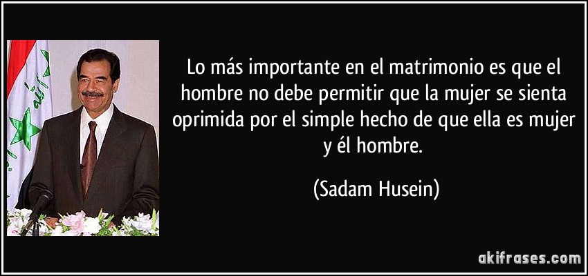 Lo más importante en el matrimonio es que el hombre no debe permitir que la mujer se sienta oprimida por el simple hecho de que ella es mujer y él hombre. (Sadam Husein)