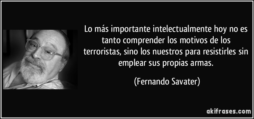Lo más importante intelectualmente hoy no es tanto comprender los motivos de los terroristas, sino los nuestros para resistirles sin emplear sus propias armas. (Fernando Savater)