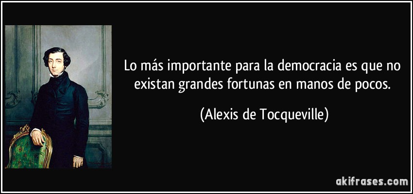 Lo más importante para la democracia es que no existan grandes fortunas en manos de pocos. (Alexis de Tocqueville)