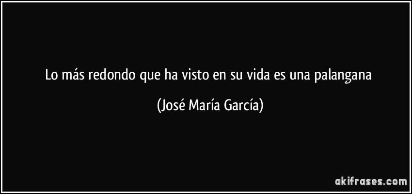 Lo más redondo que ha visto en su vida es una palangana (José María García)