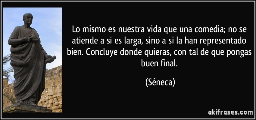 Lo mismo es nuestra vida que una comedia; no se atiende a si es larga, sino a si la han representado bien. Concluye donde quieras, con tal de que pongas buen final. (Séneca)