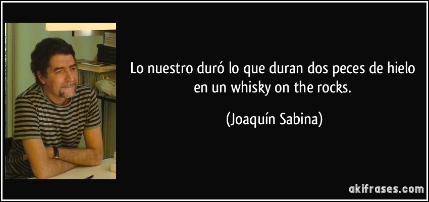 Lo nuestro duró lo que duran dos peces de hielo en un whisky on the rocks. (Joaquín Sabina)