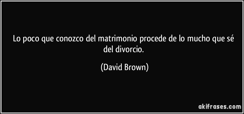 Lo poco que conozco del matrimonio procede de lo mucho que sé del divorcio. (David Brown)